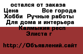 остался от заказа › Цена ­ 3 500 - Все города Хобби. Ручные работы » Для дома и интерьера   . Калмыкия респ.,Элиста г.